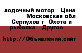 лодочный мотор › Цена ­ 16 000 - Московская обл., Серпухов г. Охота и рыбалка » Другое   